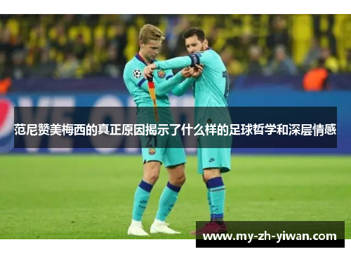 范尼赞美梅西的真正原因揭示了什么样的足球哲学和深层情感