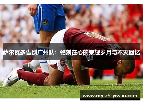 萨尔瓦多告别广州队：铭刻在心的荣耀岁月与不灭回忆