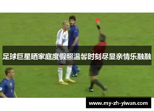 足球巨星晒家庭度假照温馨时刻尽显亲情乐融融