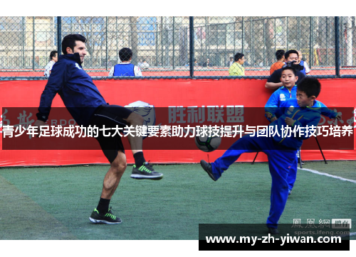 青少年足球成功的七大关键要素助力球技提升与团队协作技巧培养