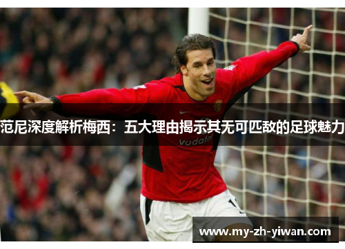 范尼深度解析梅西:五大理由揭示其无可匹敌的足球魅力 范尼深度解析梅西:五大理由揭示其无可匹敌的足球魅力