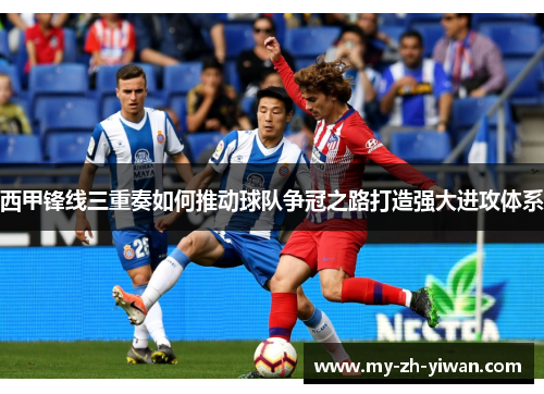 西甲锋线三重奏如何推动球队争冠之路打造强大进攻体系 西甲锋线三重奏如何推动球队争冠之路打造强大进攻体系