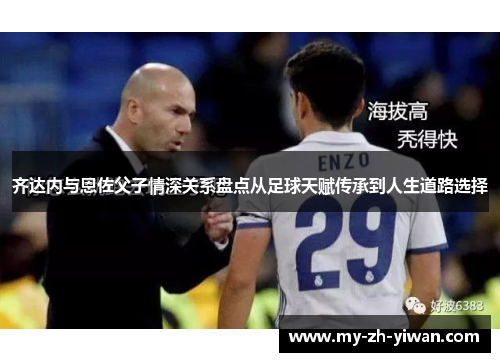 齐达内与恩佐父子情深关系盘点从足球天赋传承到人生道路选择 齐达内与恩佐父子情深关系盘点从足球天赋传承到人生道路选择